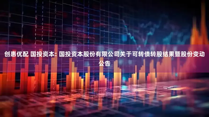 创惠优配 国投资本: 国投资本股份有限公司关于可转债转股结果暨股份变动公告