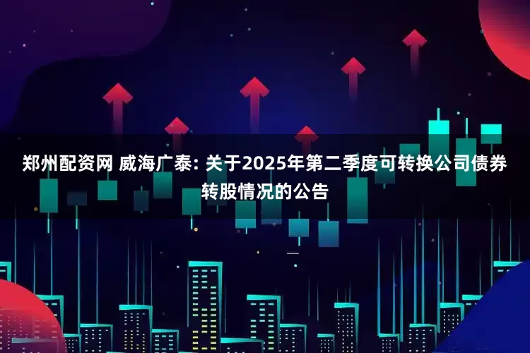 郑州配资网 威海广泰: 关于2025年第二季度可转换公司债券转股情况的公告