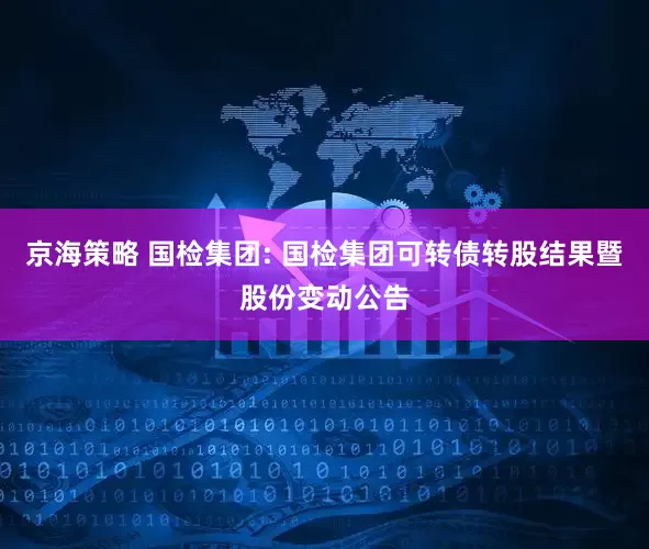 京海策略 国检集团: 国检集团可转债转股结果暨股份变动公告