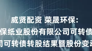 威贤配资 荣晟环保: 浙江荣晟环保纸业股份有限公司可转债转股结果暨股份变动公告