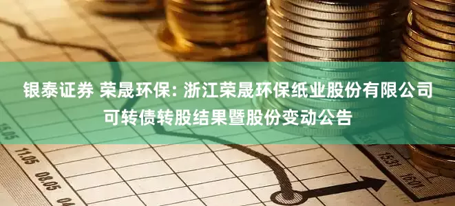 银泰证券 荣晟环保: 浙江荣晟环保纸业股份有限公司可转债转股结果暨股份变动公告