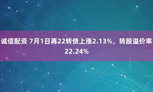 诚信配资 7月1日再22转债上涨2.13%，转股溢价率22.24%