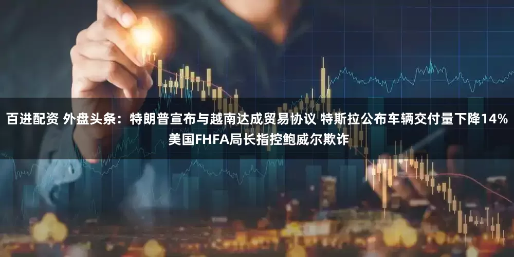 百进配资 外盘头条：特朗普宣布与越南达成贸易协议 特斯拉公布车辆交付量下降14% 美国FHFA局长指控鲍威尔欺诈