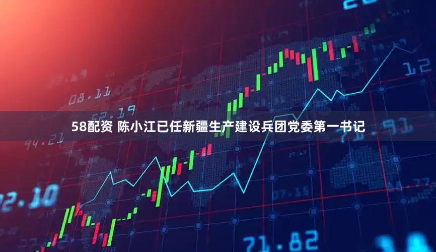 58配资 陈小江已任新疆生产建设兵团党委第一书记