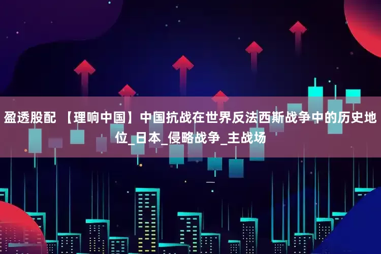 盈透股配 【理响中国】中国抗战在世界反法西斯战争中的历史地位_日本_侵略战争_主战场