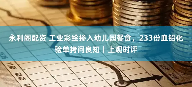 永利阁配资 工业彩绘掺入幼儿园餐食，233份血铅化验单拷问良知｜上观时评
