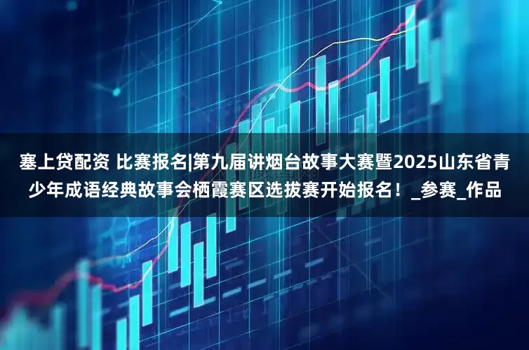 塞上贷配资 比赛报名|第九届讲烟台故事大赛暨2025山东省青少年成语经典故事会栖霞赛区选拔赛开始报名！_参赛_作品