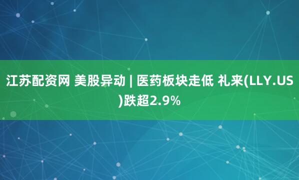 江苏配资网 美股异动 | 医药板块走低 礼来(LLY.US)跌超2.9%
