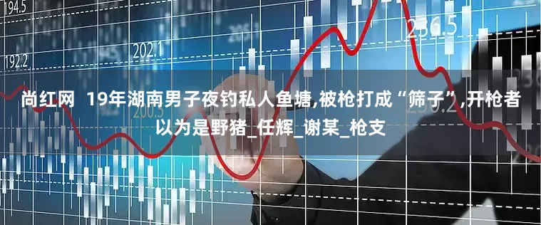 尚红网  19年湖南男子夜钓私人鱼塘,被枪打成“筛子”,开枪者以为是野猪_任辉_谢某_枪支