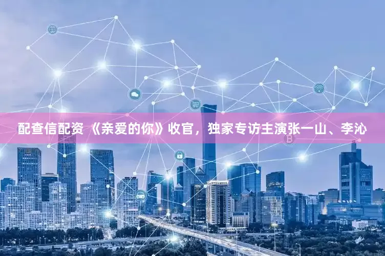 配查信配资 《亲爱的你》收官，独家专访主演张一山、李沁