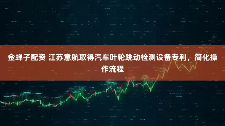金蝉子配资 江苏意航取得汽车叶轮跳动检测设备专利，简化操作流程