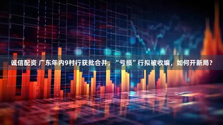 诚信配资 广东年内9村行获批合并，“亏损”行拟被收编，如何开新局？