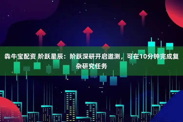 犇牛宝配资 阶跃星辰：阶跃深研开启邀测，可在10分钟完成复杂研究任务