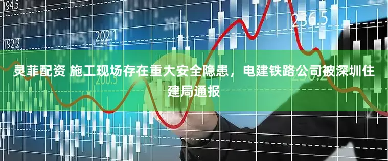 灵菲配资 施工现场存在重大安全隐患，电建铁路公司被深圳住建局通报