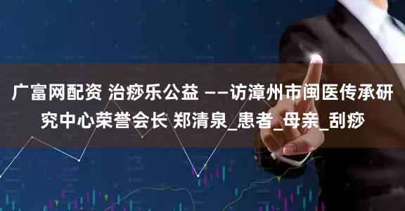 广富网配资 治痧乐公益 ——访漳州市闽医传承研究中心荣誉会长 郑清泉_患者_母亲_刮痧