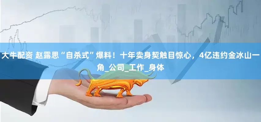 大牛配资 赵露思“自杀式”爆料！十年卖身契触目惊心，4亿违约金冰山一角_公司_工作_身体