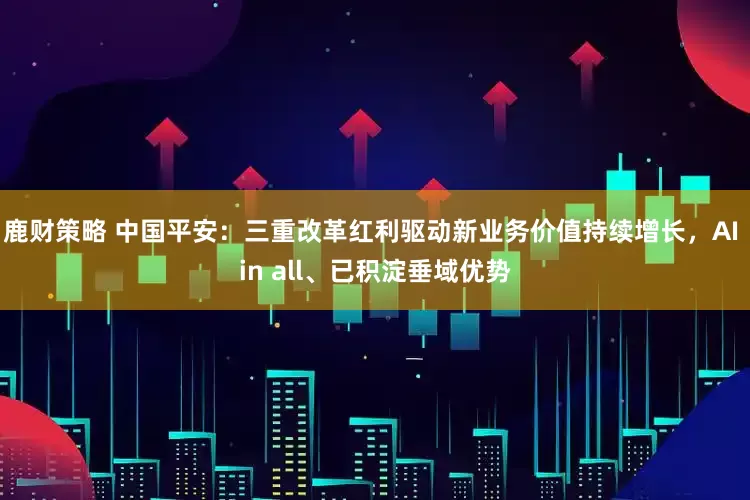 鹿财策略 中国平安：三重改革红利驱动新业务价值持续增长，AI in all、已积淀垂域优势