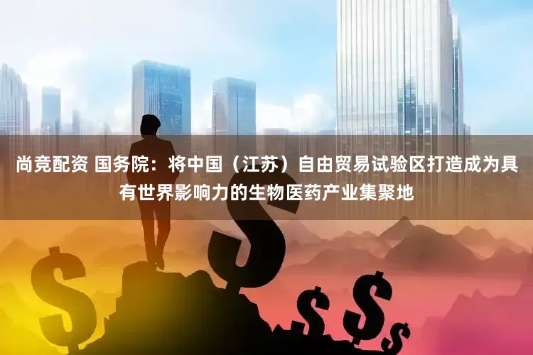 尚竞配资 国务院：将中国（江苏）自由贸易试验区打造成为具有世界影响力的生物医药产业集聚地