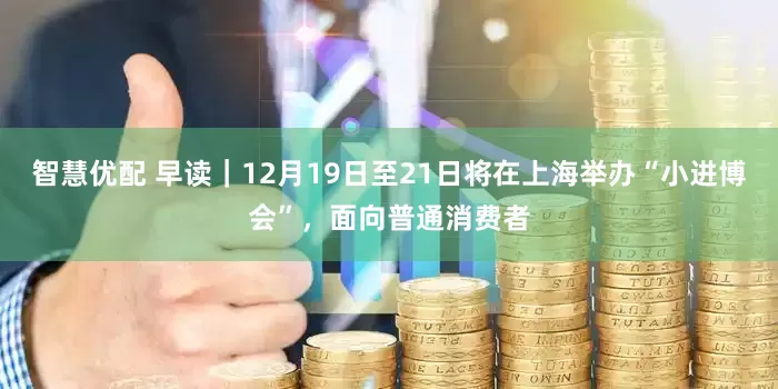 智慧优配 早读｜12月19日至21日将在上海举办“小进博会”，面向普通消费者