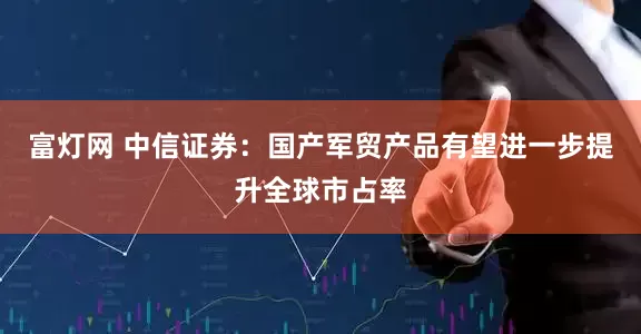 富灯网 中信证券:国产军贸产品有望进一步提升全球市占率