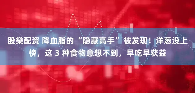 股樂配资 降血脂的 “隐藏高手” 被发现！洋葱没上榜，这 3 种食物意想不到，早吃早获益