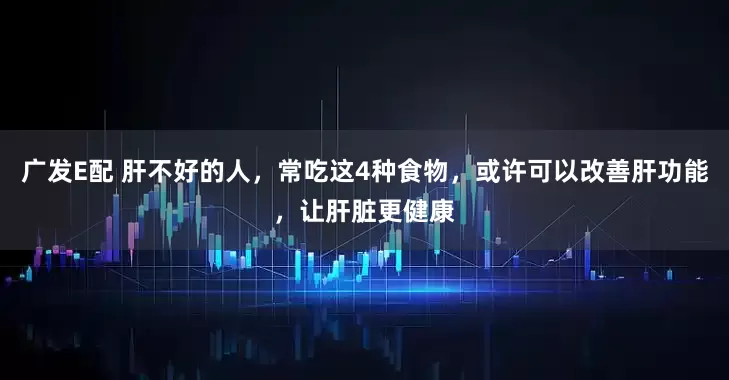 广发E配 肝不好的人，常吃这4种食物，或许可以改善肝功能，让肝脏更健康