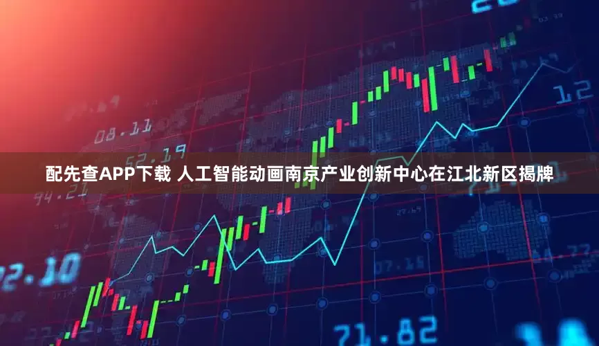 配先查APP下载 人工智能动画南京产业创新中心在江北新区揭牌