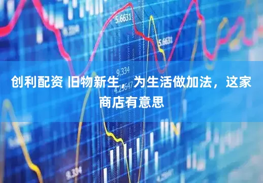 创利配资 旧物新生，为生活做加法，这家商店有意思