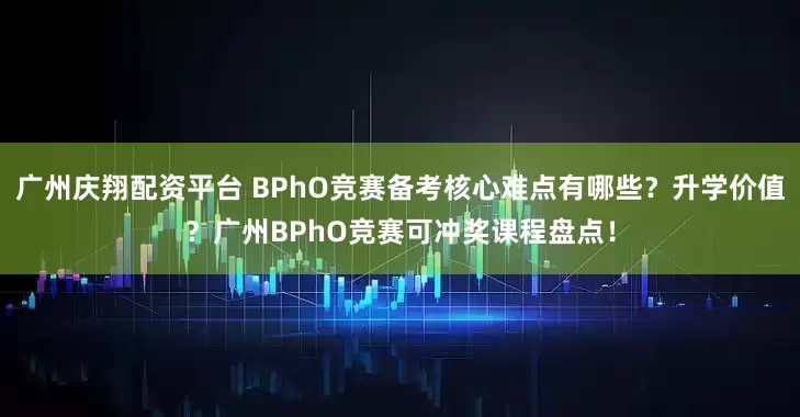 广州庆翔配资平台 BPhO竞赛备考核心难点有哪些？升学价值？广州BPhO竞赛可冲奖课程盘点！