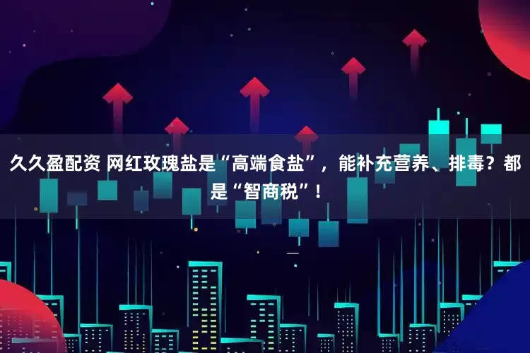 久久盈配资 网红玫瑰盐是“高端食盐”，能补充营养、排毒？都是“智商税”！