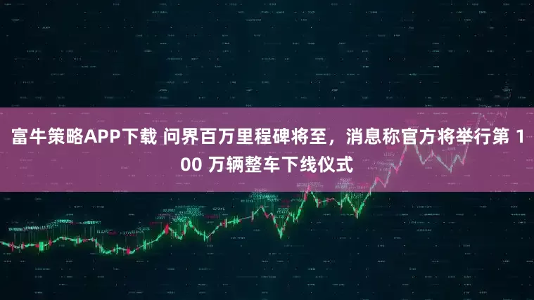 富牛策略APP下载 问界百万里程碑将至，消息称官方将举行第 100 万辆整车下线仪式