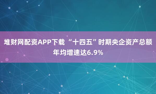 堆财网配资APP下载 “十四五”时期央企资产总额年均增速达6.9%