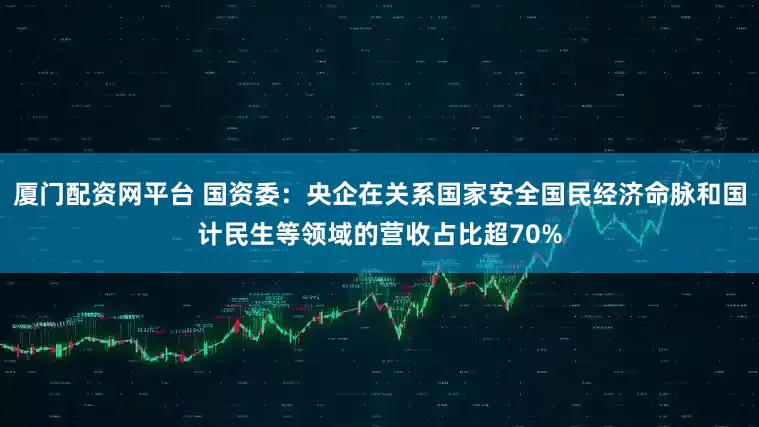 厦门配资网平台 国资委：央企在关系国家安全国民经济命脉和国计民生等领域的营收占比超70%