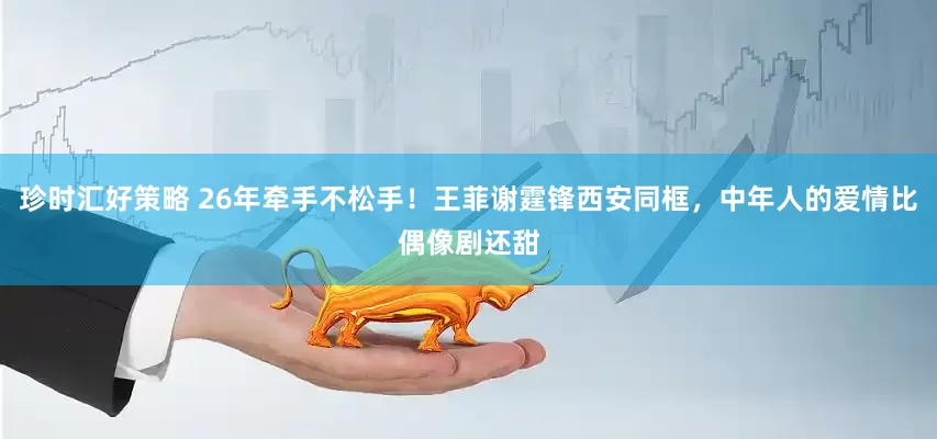 珍时汇好策略 26年牵手不松手！王菲谢霆锋西安同框，中年人的爱情比偶像剧还甜