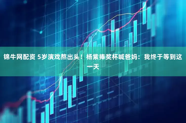 锦牛网配资 5岁演戏熬出头！杨紫捧奖杯喊爸妈：我终于等到这一天
