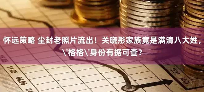 怀远策略 尘封老照片流出！关晓彤家族竟是满清八大姓，'格格'身份有据可查？